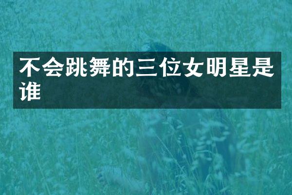不会跳舞的三位女明星是谁