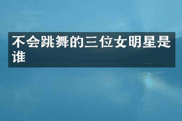 不会跳舞的三位女明星是谁