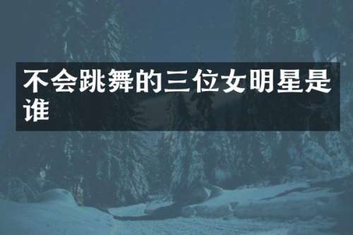 不会跳舞的三位女明星是谁