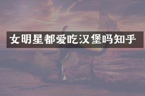 女明星都爱吃汉堡吗知乎