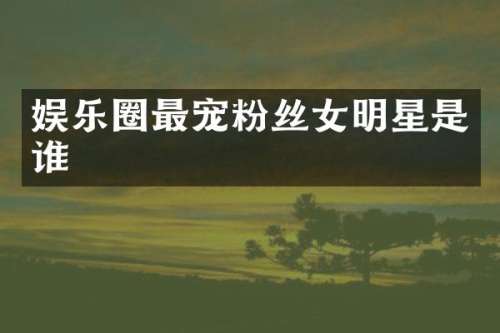 娱乐圈最宠粉丝女明星是谁