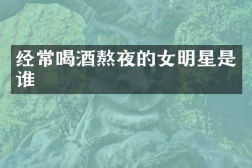 经常喝酒熬夜的女明星是谁