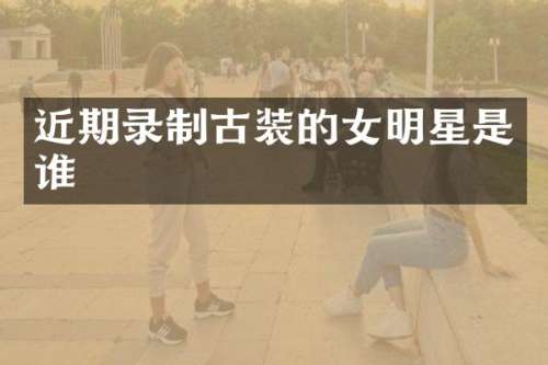 近期录制古装的女明星是谁