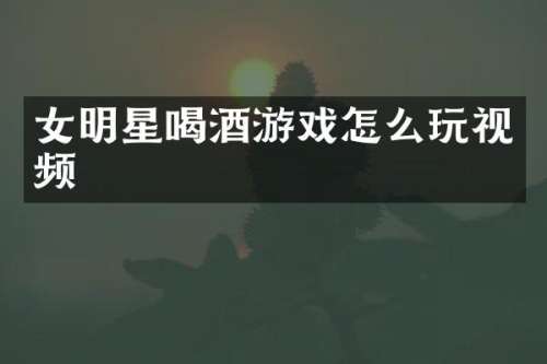 女明星喝酒游戏怎么玩视频