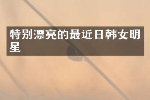 特别漂亮的最近日韩女明星