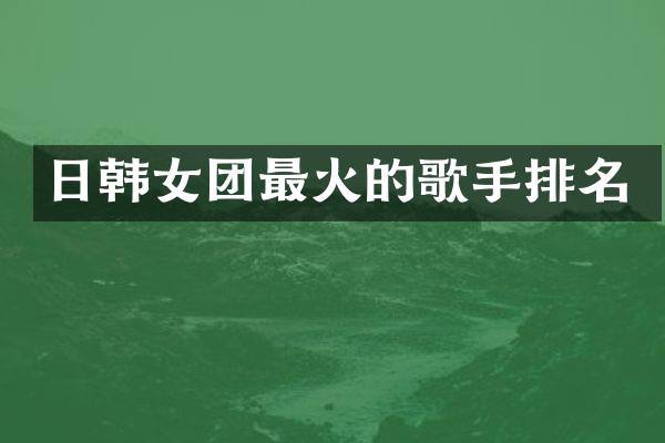 日韩女团最火的歌手排名