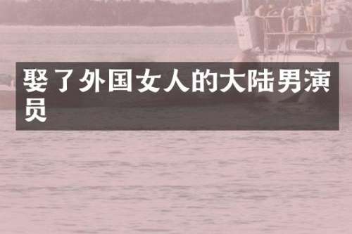 娶了外国女人的大陆男演员