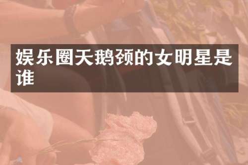 娱乐圈天鹅颈的女明星是谁