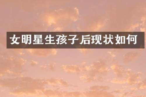 女明星生孩子后现状如何