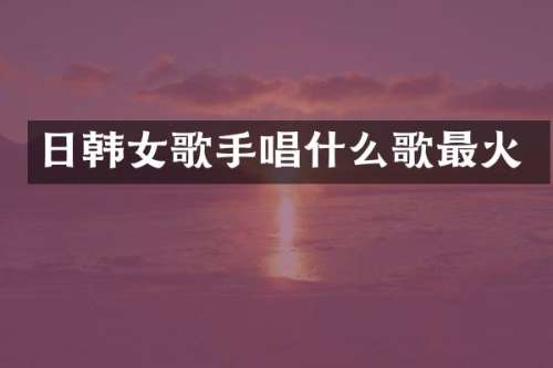 日韩女歌手唱什么歌最火