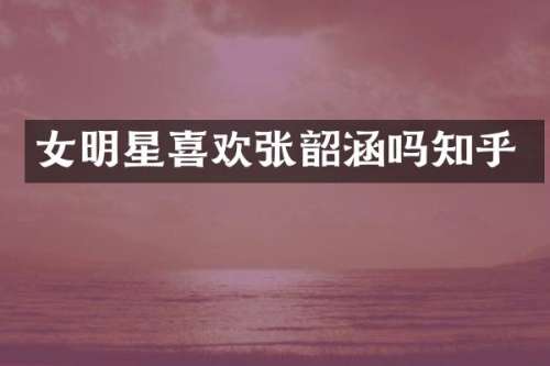 女明星喜欢张韶涵吗知乎
