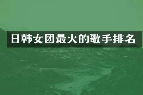 日韩女团最火的歌手排名