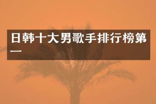 日韩十大男歌手排行榜第一