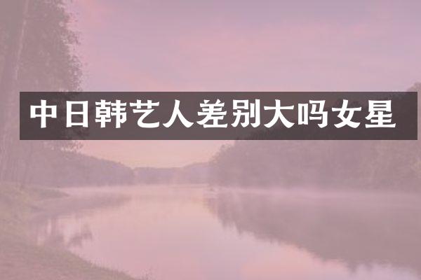 中日韩艺人差别大吗女星
