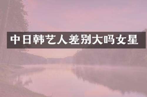 中日韩艺人差别大吗女星