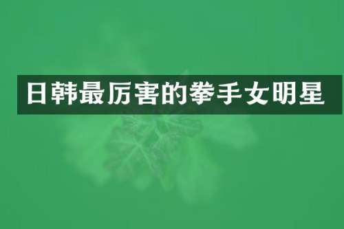 日韩最厉害的拳手女明星