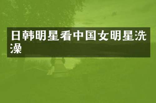 日韩明星看中国女明星洗澡