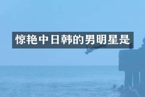 惊艳中日韩的男明星是