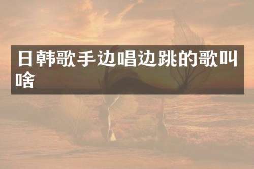 日韩歌手边唱边跳的歌叫啥