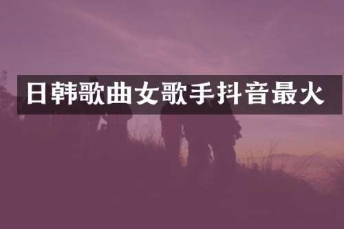 日韩歌曲女歌手抖音最火