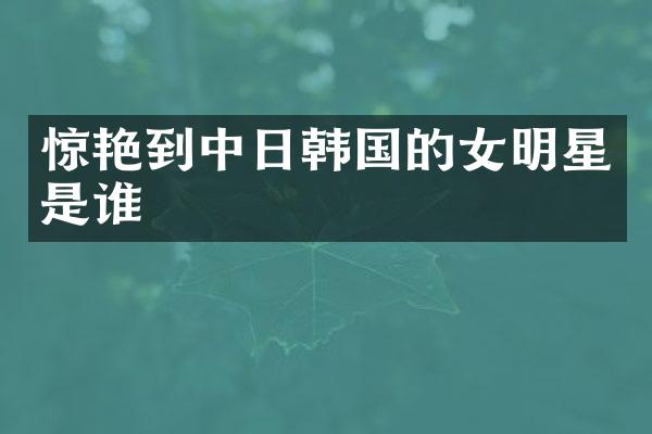 惊艳到中日韩国的女明星是谁