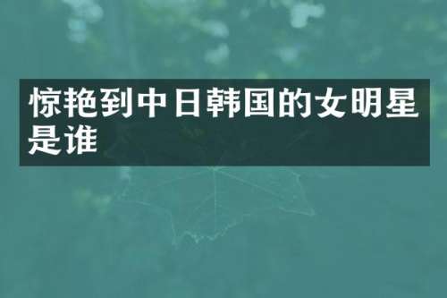 惊艳到中日韩国的女明星是谁