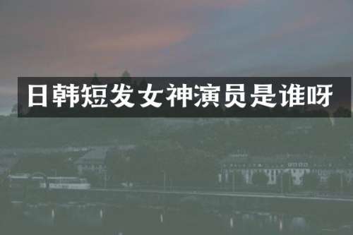 日韩短发女神演员是谁呀