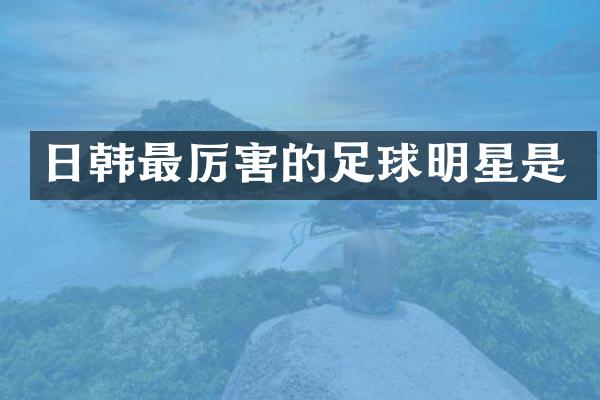 日韩最厉害的足球明星是
