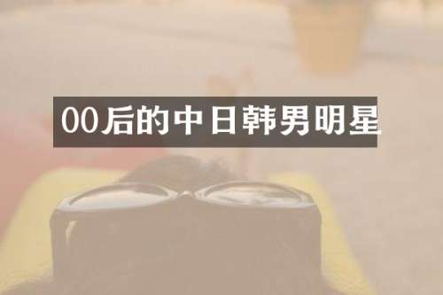 00后的中日韩男明星