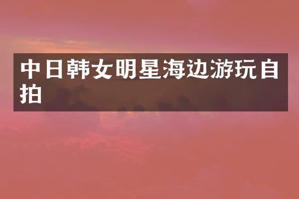 中日韩女明星海边游玩自拍