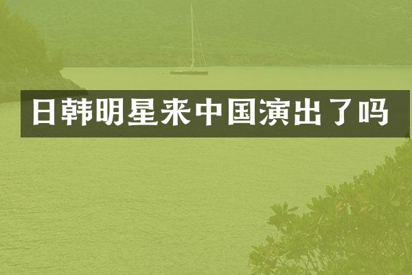 日韩明星来中国演出了吗