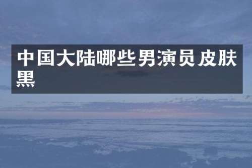 中国大陆哪些男演员皮肤黑