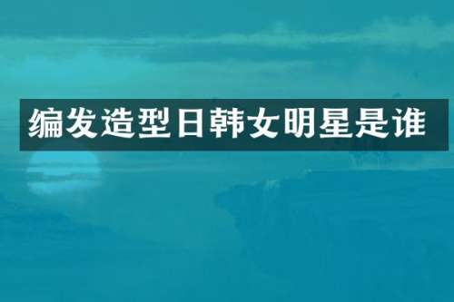 编发造型日韩女明星是谁