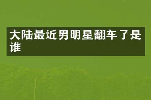大陆最近男明星翻车了是谁