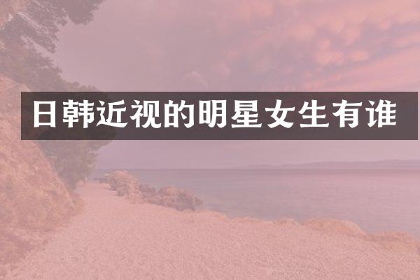 日韩近视的明星女生有谁