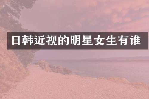 日韩近视的明星女生有谁