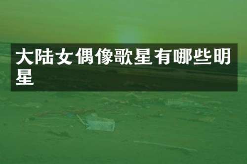 大陆女偶像歌星有哪些明星