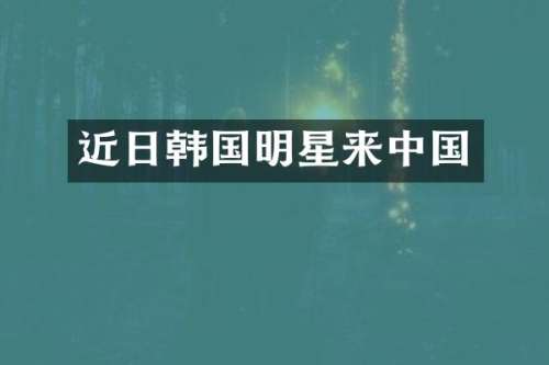 近日韩国明星来中国