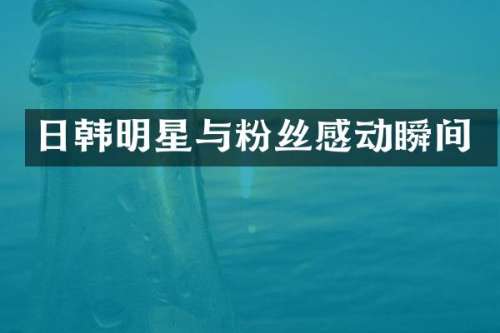 日韩明星与粉丝感动瞬间