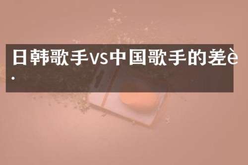 日韩歌手vs中国歌手的差距
