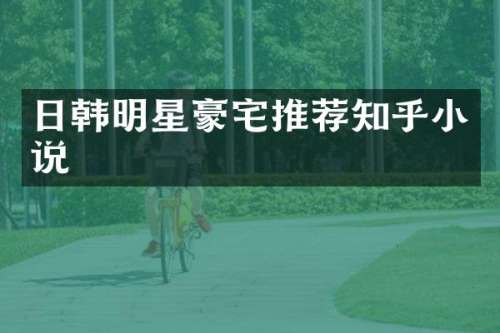 日韩明星豪宅推荐知乎小说
