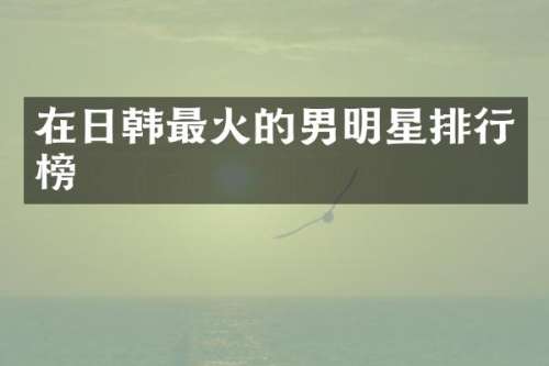 在日韩最火的男明星排行榜