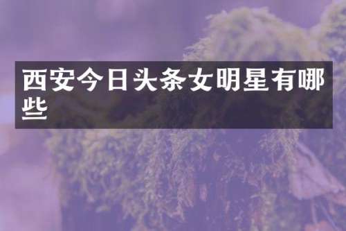 西安今日头条女明星有哪些