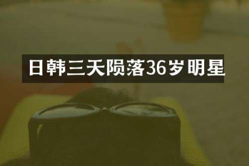 日韩三天陨落36岁明星