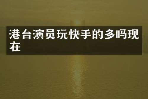 港台演员玩快手的多吗现在