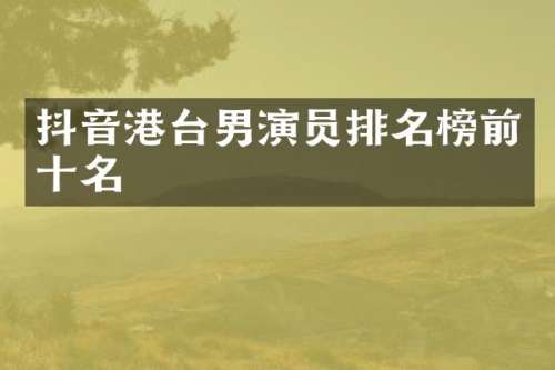 抖音港台男演员排名榜前十名