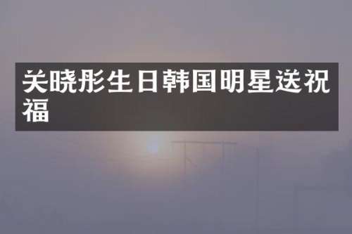 关晓彤生日韩国明星送祝福