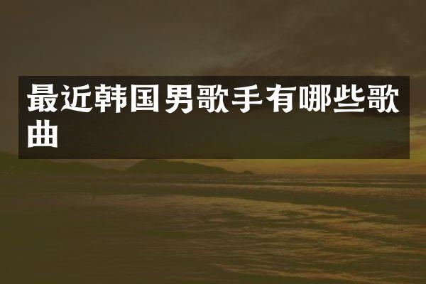 最近韩国男歌手有哪些歌曲