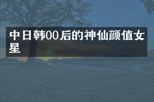 中日韩00后的神仙颜值女明星