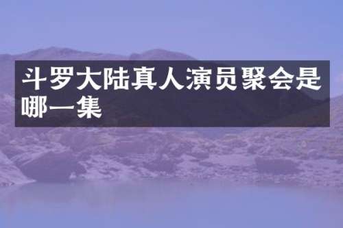 斗罗大陆真人演员聚会是哪一集